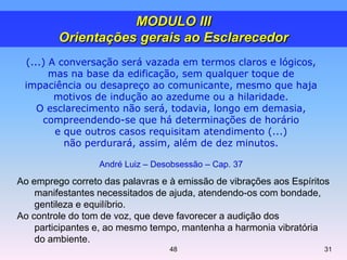 Ao emprego correto das palavras e à emissão de vibrações aos Espíritos
manifestantes necessitados de ajuda, atendendo-os com bondade,
gentileza e equilíbrio.
Ao controle do tom de voz, que deve favorecer a audição dos
participantes e, ao mesmo tempo, mantenha a harmonia vibratória
do ambiente.
3148
(...) A conversação será vazada em termos claros e lógicos,
mas na base da edificação, sem qualquer toque de
impaciência ou desapreço ao comunicante, mesmo que haja
motivos de indução ao azedume ou a hilaridade.
O esclarecimento não será, todavia, longo em demasia,
compreendendo-se que há determinações de horário
e que outros casos requisitam atendimento (...)
não perdurará, assim, além de dez minutos.
André Luiz – Desobsessão – Cap. 37
MODULO III
Orientações gerais ao Esclarecedor
 