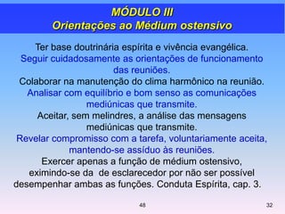 Ter base doutrinária espírita e vivência evangélica.
Seguir cuidadosamente as orientações de funcionamento
das reuniões.
Colaborar na manutenção do clima harmônico na reunião.
Analisar com equilíbrio e bom senso as comunicações
mediúnicas que transmite.
Aceitar, sem melindres, a análise das mensagens
mediúnicas que transmite.
Revelar compromisso com a tarefa, voluntariamente aceita,
mantendo-se assíduo às reuniões.
Exercer apenas a função de médium ostensivo,
eximindo-se da de esclarecedor por não ser possível
desempenhar ambas as funções. Conduta Espírita, cap. 3.
MÓDULO III
Orientações ao Médium ostensivo
3248
 