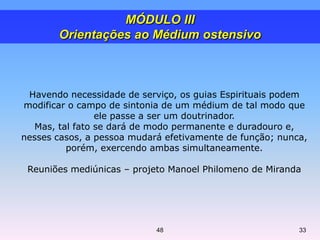 Havendo necessidade de serviço, os guias Espirituais podem
modificar o campo de sintonia de um médium de tal modo que
ele passe a ser um doutrinador.
Mas, tal fato se dará de modo permanente e duradouro e,
nesses casos, a pessoa mudará efetivamente de função; nunca,
porém, exercendo ambas simultaneamente.
Reuniões mediúnicas – projeto Manoel Philomeno de Miranda
MÓDULO III
Orientações ao Médium ostensivo
48 33
 