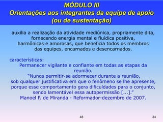 auxilia a realização da atividade mediúnica, propriamente dita,
fornecendo energia mental e fluídica positiva,
harmônicas e amorosas, que beneficia todos os membros
das equipes, encarnados e desencarnados.
características:
Permanecer vigilante e confiante em todas as etapas da
reunião.
“Nunca permitir-se adormecer durante a reunião,
sob qualquer justificativa em que o fenômeno se lhe apresente,
porque esse comportamento gera dificuldades para o conjunto,
sendo lamentável essa autopermissão [...].”
Manoel P. de Miranda - Reformador-dezembro de 2007.
MÓDULO III
Orientações aos integrantes da equipe de apoio
(ou de sustentação)
3448
 