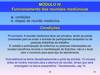 a. condições
b. etapas da reunião mediúnica
MÓDULO IV
Funcionamento das reuniões mediúnicas
Privacidade. A reunião mediúnica deve ser privativa, tendo as portas
chaveadas para se evitar a entrada de participantes atrasados ou de
pessoas estranhas ao trabalho.
É vedada a participação de enfermos ou pessoas interessadas em
receber benefícios durante a manifestação de Espíritos; não é o local
nem o momento para esse tipo de atendimento.
―Aconselhável se feche disciplinadamente a porta de entrada, 15 minutos
antes do horário marcado para a abertura da reunião, tempo que será
empregado na leitura preparatória.‖ Desobsessão, cap.14.
Condições
3548
 