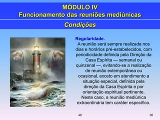 Regularidade.
A reunião será sempre realizada nos
dias e horários pré-estabelecidos, com
periodicidade definida pela Direção da
Casa Espírita — semanal ou
quinzenal —, evitando-se a realização
de reunião extemporânea ou
ocasional, exceto em atendimento a
situação especial, definida pela
direção da Casa Espírita e por
orientação espiritual pertinente.
Neste caso, a reunião mediúnica
extraordinária tem caráter específico.
Condições
MÓDULO IV
Funcionamento das reuniões mediúnicas
3648
 