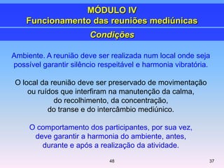 Ambiente. A reunião deve ser realizada num local onde seja
possível garantir silêncio respeitável e harmonia vibratória.
O local da reunião deve ser preservado de movimentação
ou ruídos que interfiram na manutenção da calma,
do recolhimento, da concentração,
do transe e do intercâmbio mediúnico.
O comportamento dos participantes, por sua vez,
deve garantir a harmonia do ambiente, antes,
durante e após a realização da atividade.
3748
Condições
MÓDULO IV
Funcionamento das reuniões mediúnicas
 