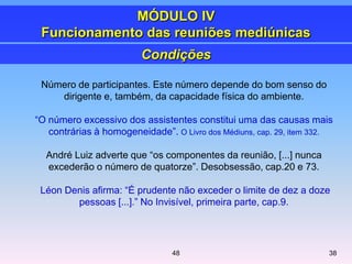 Número de participantes. Este número depende do bom senso do
dirigente e, também, da capacidade física do ambiente.
―O número excessivo dos assistentes constitui uma das causas mais
contrárias à homogeneidade‖. O Livro dos Médiuns, cap. 29, item 332.
André Luiz adverte que ―os componentes da reunião, [...] nunca
excederão o número de quatorze‖. Desobsessão, cap.20 e 73.
Léon Denis afirma: ―É prudente não exceder o limite de dez a doze
pessoas [...].‖ No Invisível, primeira parte, cap.9.
Condições
MÓDULO IV
Funcionamento das reuniões mediúnicas
3848
 