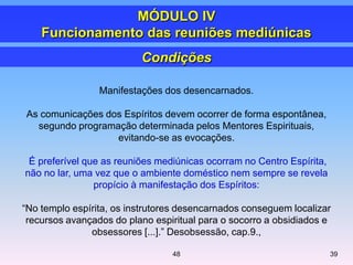 Manifestações dos desencarnados.
As comunicações dos Espíritos devem ocorrer de forma espontânea,
segundo programação determinada pelos Mentores Espirituais,
evitando-se as evocações.
É preferível que as reuniões mediúnicas ocorram no Centro Espírita,
não no lar, uma vez que o ambiente doméstico nem sempre se revela
propício à manifestação dos Espíritos:
―No templo espírita, os instrutores desencarnados conseguem localizar
recursos avançados do plano espiritual para o socorro a obsidiados e
obsessores [...].‖ Desobsessão, cap.9.,
Condições
MÓDULO IV
Funcionamento das reuniões mediúnicas
3948
 