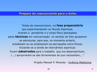 “Antes de reencarnarem, na fase preparatória
que experimentaram no Mundo Espiritual,
tiveram o perispírito e o corpo físico planejados
pelos técnicos em reencarnação no sentido de lhes ajustarem
as estruturas, para que, no momento próprio,
eclodissem ou se ampliassem as percepções extra físicas,
iniciando-se a tarefa de intercâmbio espiritual.
Foram adestrados para o trabalho que ora desempenham,
(...) apropriaram-se das ferramentas de que necessitam,...”
Projeto Manoel P. Miranda - Vivência Mediúnica
Preparo do reencarnante para o êxito.
48 4
 