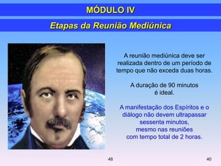 A reunião mediúnica deve ser
realizada dentro de um período de
tempo que não exceda duas horas.
A duração de 90 minutos
é ideal.
A manifestação dos Espíritos e o
diálogo não devem ultrapassar
sessenta minutos,
mesmo nas reuniões
com tempo total de 2 horas.
Etapas da Reunião Mediúnica
MÓDULO IV
4048
 