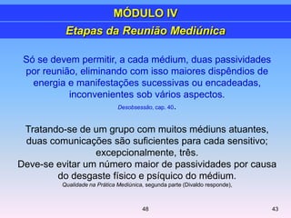 Só se devem permitir, a cada médium, duas passividades
por reunião, eliminando com isso maiores dispêndios de
energia e manifestações sucessivas ou encadeadas,
inconvenientes sob vários aspectos.
Desobsessão, cap. 40.
Tratando-se de um grupo com muitos médiuns atuantes,
duas comunicações são suficientes para cada sensitivo;
excepcionalmente, três.
Deve-se evitar um número maior de passividades por causa
do desgaste físico e psíquico do médium.
Qualidade na Prática Mediúnica, segunda parte (Divaldo responde),
Etapas da Reunião Mediúnica
MÓDULO IV
4348
 