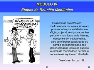 Etapas da Reunião Mediúnica
Os médiuns psicofônicos,
muito embora por vezes se vejam
pressionados por entidades em
aflição, cujas dores ignoradas lhes
percutem nas fibras mais íntimas,
educar-se-ão, devidamente,
para só oferecer passividade ou
campo de manifestação aos
desencarnados inquietos quando
o clima da reunião lhes permita o
concurso na equipe em atividade.
Desobsessão, cap. 39.
MÓDULO IV
4448
 