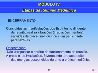 ENCERRAMENTO
Concluídas as manifestações dos Espíritos, o dirigente
da reunião realiza vibrações (irradiações mentais),
seguidas de prece final, ou indica um participante
para fazê-las.
Observações:
Não ultrapassar o horário de funcionamento da reunião.
A prece e as irradiações, favorecendo a recuperação
das energias despendidas durante a prática mediúnica.
Etapas da Reunião Mediúnica
MÓDULO IV
4548
 