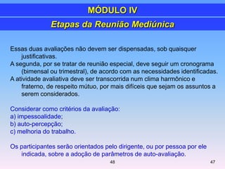 Essas duas avaliações não devem ser dispensadas, sob quaisquer
justificativas.
A segunda, por se tratar de reunião especial, deve seguir um cronograma
(bimensal ou trimestral), de acordo com as necessidades identificadas.
A atividade avaliativa deve ser transcorrida num clima harmônico e
fraterno, de respeito mútuo, por mais difíceis que sejam os assuntos a
serem considerados.
Considerar como critérios da avaliação:
a) impessoalidade;
b) auto-percepção;
c) melhoria do trabalho.
Os participantes serão orientados pelo dirigente, ou por pessoa por ele
indicada, sobre a adoção de parâmetros de auto-avaliação.
Etapas da Reunião Mediúnica
MÓDULO IV
4748
 