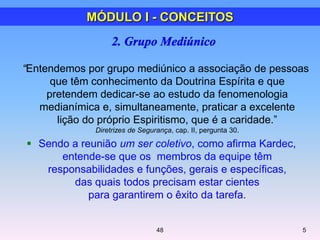 “Entendemos por grupo mediúnico a associação de pessoas
que têm conhecimento da Doutrina Espírita e que
pretendem dedicar-se ao estudo da fenomenologia
medianímica e, simultaneamente, praticar a excelente
lição do próprio Espiritismo, que é a caridade.‖
Diretrizes de Segurança, cap. II, pergunta 30.
 Sendo a reunião um ser coletivo, como afirma Kardec,
entende-se que os membros da equipe têm
responsabilidades e funções, gerais e específicas,
das quais todos precisam estar cientes
para garantirem o êxito da tarefa.
5
MÓDULO I - CONCEITOS
48
 