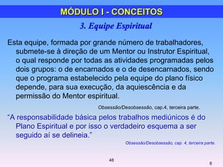 Esta equipe, formada por grande número de trabalhadores,
submete-se à direção de um Mentor ou Instrutor Espiritual,
o qual responde por todas as atividades programadas pelos
dois grupos: o de encarnados e o de desencarnados, sendo
que o programa estabelecido pela equipe do plano físico
depende, para sua execução, da aquiescência e da
permissão do Mentor espiritual.
Obsessão/Desobsessão, cap.4, terceira parte.
―A responsabilidade básica pelos trabalhos mediúnicos é do
Plano Espiritual e por isso o verdadeiro esquema a ser
seguido aí se delineia.‖
Obsessão/Desobsessão, cap. 4, terceira parte.
6
MÓDULO I - CONCEITOS
48
 