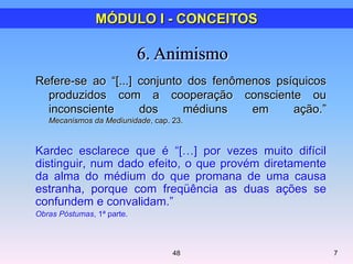 Refere-se ao ―[...] conjunto dos fenômenos psíquicos
produzidos com a cooperação consciente ou
inconsciente dos médiuns em ação.‖
Mecanismos da Mediunidade, cap. 23.
Kardec esclarece que é ―[…] por vezes muito difícil
distinguir, num dado efeito, o que provém diretamente
da alma do médium do que promana de uma causa
estranha, porque com freqüência as duas ações se
confundem e convalidam.‖
Obras Póstumas, 1ª parte.
7
MÓDULO I - CONCEITOS
48
 