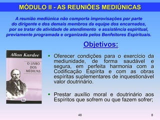 Objetivos:
 Oferecer condições para o exercício da
mediunidade, de forma saudável e
segura, em perfeita harmonia com a
Codificação Espírita e com as obras
espíritas suplementares de inquestionável
valor doutrinário.
 Prestar auxílio moral e doutrinário aos
Espíritos que sofrem ou que fazem sofrer;
MÓDULO II - AS REUNIÕES MEDIÚNICAS
848
A reunião mediúnica não comporta improvisações por parte
do dirigente e dos demais membros da equipe dos encarnados,
por se tratar de atividade de atendimento e assistência espiritual,
previamente programada e organizada pelos Benfeitores Espirituais.
 