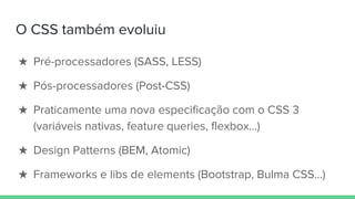 O CSS também evoluiu
★ Pré-processadores (SASS, LESS)
★ Pós-processadores (Post-CSS)
★ Praticamente uma nova especificação com o CSS 3
(variáveis nativas, feature queries, flexbox…)
★ Design Patterns (BEM, Atomic)
★ Frameworks e libs de elements (Bootstrap, Bulma CSS…)
 
