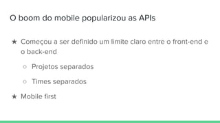 O boom do mobile popularizou as APIs
★ Começou a ser definido um limite claro entre o front-end e
o back-end
○ Projetos separados
○ Times separados
★ Mobile first
 