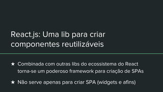 React.js: Uma lib para criar
componentes reutilizáveis
★ Combinada com outras libs do ecossistema do React
torna-se um poderoso framework para criação de SPAs
★ Não serve apenas para criar SPA (widgets e afins)
 