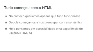 Tudo começou com o HTML
★ No começo queríamos apenas que tudo funcionasse
★ Depois começamos a nos preocupar com a semântica
★ Hoje pensamos em acessibilidade e na experiência do
usuário (HTML 5)
 