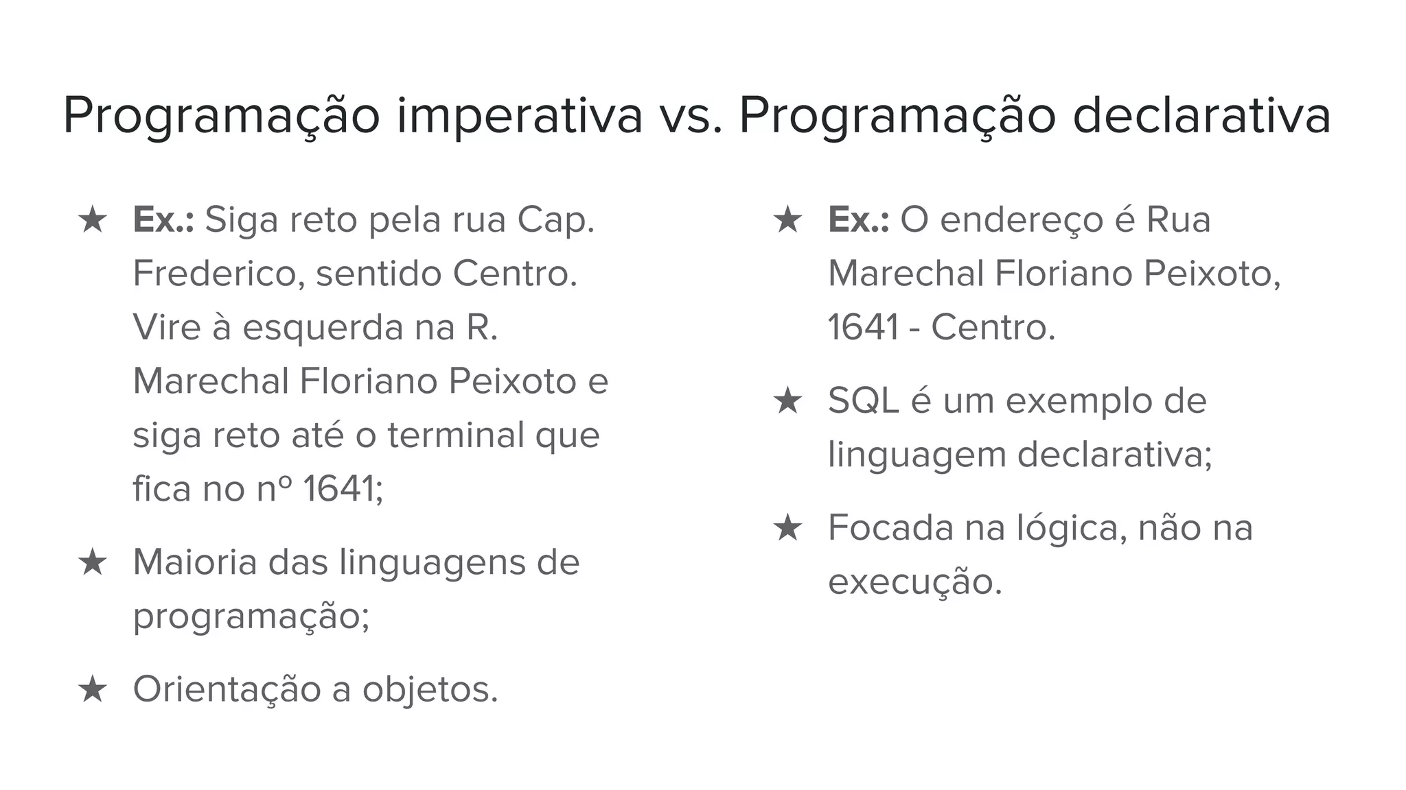 Programação imperativa vs. Programação declarativa
★ Ex.: Siga reto pela rua Cap.
Frederico, sentido Centro.
Vire à esquerda na R.
Marechal Floriano Peixoto e
siga reto até o terminal que
fica no nº 1641;
★ Maioria das linguagens de
programação;
★ Orientação a objetos.
★ Ex.: O endereço é Rua
Marechal Floriano Peixoto,
1641 - Centro.
★ SQL é um exemplo de
linguagem declarativa;
★ Focada na lógica, não na
execução.
 