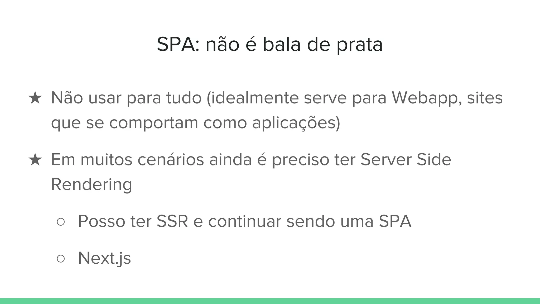 SPA: não é bala de prata
★ Não usar para tudo (idealmente serve para Webapp, sites
que se comportam como aplicações)
★ Em muitos cenários ainda é preciso ter Server Side
Rendering
○ Posso ter SSR e continuar sendo uma SPA
○ Next.js
 