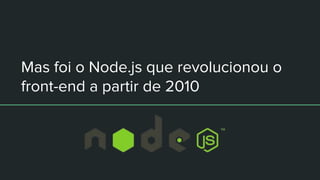 Mas foi o Node.js que revolucionou o
front-end a partir de 2010
 