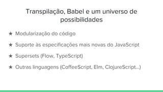 Transpilação, Babel e um universo de
possibilidades
★ Modularização do código
★ Suporte às especificações mais novas do JavaScript
★ Supersets (Flow, TypeScript)
★ Outras linguagens (CoffeeScript, Elm, ClojureScript…)
 