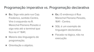 Programação imperativa vs. Programação declarativa
★ Ex.: Siga reto pela rua Cap.
Frederico, sentido Centro.
Vire à esquerda na R.
Marechal Floriano Peixoto e
siga reto até o terminal que
fica no nº 1641;
★ Maioria das linguagens de
programação;
★ Orientação a objetos.
★ Ex.: O endereço é Rua
Marechal Floriano Peixoto,
1641 - Centro.
★ SQL é um exemplo de
linguagem declarativa;
★ Focada na lógica, não na
execução.
 