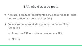 SPA: não é bala de prata
★ Não usar para tudo (idealmente serve para Webapp, sites
que se comportam como aplicações)
★ Em muitos cenários ainda é preciso ter Server Side
Rendering
○ Posso ter SSR e continuar sendo uma SPA
○ Next.js
 