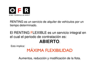 RENTING es un servicio de alquiler de vehículos por un
tiempo determinado.

El RENTING FLEXIBLE es un servicio integral en
el cual el periodo de contratación es:
                      ABIERTO.
Esto implica:

                MÁXIMA FLEXIBILIDAD
       Aumentos, reducción y modificación de la flota.
 