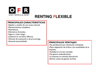 RENTING FLEXIBLE
PRINCIPALES CARACTERISTICAS
-Alquiler a cambio de una cuota mensual.
-Mantenimientos completos.
-Neumáticos.
-Kilómetros ilimitados.
-Seguro a todo riesgo.
-asistencia en carretera 24horas.
-Vehículo de sustitución y de pre-entrega.
-Atención personalizada.
                                             PRINCIPALES VENTAJAS
                                             -No penalización por devolución anticipada.
                                             -Plena adaptación de la flota a las necesidades de la
                                             empresa.
                                             -Facilidad en el trato contable.
                                             -No genera endeudamiento.
                                             -La empresa no necesita financiación.
                                             -Elimina costes de gestión de flota.
 