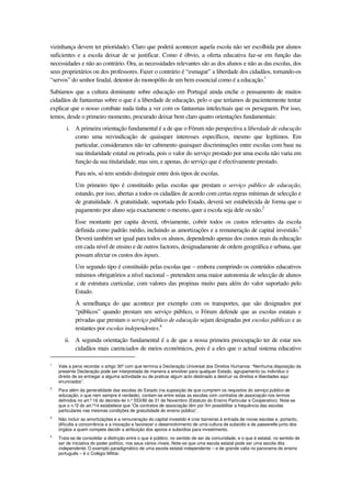 vizinhança devem ter prioridade). Claro que poderá acontecer aquela escola não ser escolhida por alunos
suficientes e a escola deixar de se justificar. Como é óbvio, a oferta educativa faz-se em função das
necessidades e não ao contrário. Ora, as necessidades relevantes são as dos alunos e não as das escolas, dos
seus proprietários ou dos professores. Fazer o contrário é “esmagar” a liberdade dos cidadãos, tornando-os
“servos” do senhor feudal, detentor do monopólio de um bem essencial como é a educação.1
Sabíamos que a cultura dominante sobre educação em Portugal ainda enche o pensamento de muitos
cidadãos de fantasmas sobre o que é a liberdade de educação, pelo o que teríamos de pacientemente tentar
explicar que o nosso combate nada tinha a ver com os fantasmas intelectuais que os perseguem. Por isso,
temos, desde o primeiro momento, procurado deixar bem claro quatro orientações fundamentais:
i. A primeira orientação fundamental é a de que o Fórum não perspectiva a liberdade de educação
como uma reivindicação de quaisquer interesses específicos, mesmo que legítimos. Em
particular, consideramos não ter cabimento quaisquer discriminações entre escolas com base na
sua titularidade estatal ou privada, pois o valor do serviço prestado por uma escola não varia em
função da sua titularidade, mas sim, e apenas, do serviço que é efectivamente prestado.
Para nós, só tem sentido distinguir entre dois tipos de escolas.
Um primeiro tipo é constituído pelas escolas que prestam o serviço público de educação,
estando, por isso, abertas a todos os cidadãos de acordo com certas regras mínimas de selecção e
de gratuitidade. A gratuitidade, suportada pelo Estado, deverá ser estabelecida de forma que o
pagamento por aluno seja exactamente o mesmo, quer a escola seja dele ou não.2
Esse montante per capita deverá, obviamente, cobrir todos os custos relevantes da escola
definida como padrão médio, incluindo as amortizações e a remuneração de capital investido.3
Deverá também ser igual para todos os alunos, dependendo apenas dos custos reais da educação
em cada nível de ensino e de outros factores, designadamente de ordem geográfica e urbana, que
possam afectar os custos dos inputs.
Um segundo tipo é constituído pelas escolas que – embora cumprindo os conteúdos educativos
mínimos obrigatórios a nível nacional – pretendem uma maior autonomia de selecção de alunos
e de estrutura curricular, com valores das propinas muito para além do valor suportado pelo
Estado.
À semelhança do que acontece por exemplo com os transportes, que são designados por
“públicos” quando prestam um serviço público, o Fórum defende que as escolas estatais e
privadas que prestam o serviço público de educação sejam designadas por escolas públicas e as
restantes por escolas independentes.4
ii. A segunda orientação fundamental é a de que a nossa primeira preocupação ter de estar nos
cidadãos mais carenciados de meios económicos, pois é a eles que o actual sistema educativo
1
Vale a pena recordar o artigo 30º com que termina a Declaração Universal dos Direitos Humanos: “Nenhuma disposição da
presente Declaração pode ser interpretada de maneira a envolver para qualquer Estado, agrupamento ou indivíduo o
direito de se entregar a alguma actividade ou de praticar algum acto destinado a destruir os direitos e liberdades aqui
enunciados”.
2
Para além da generalidade das escolas do Estado (na suposição de que cumprem os requisitos do serviço público de
educação, o que nem sempre é verdade), contam-se entre estas as escolas com contratos de associação nos termos
definidos no art.º 16 do decreto-lei n.º 553/80 de 31 de Novembro (Estatuto do Ensino Particular e Cooperativo). Note-se
que o n.º2 do art.º14 estabelece que “Os contratos de associação têm por fim possibilitar a frequência das escolas
particulares nas mesmas condições de gratuitidade do ensino público”.
3
Não incluir as amortizações e a remuneração do capital investido é criar barreiras à entrada de novas escolas e, portanto,
dificulta a concorrência e a inovação e favorecer o desenvolvimento de uma cultura de subsídio e de passerelle junto dos
órgãos a quem compete decidir a atribuição dos apoios e subsídios para investimento.
4
Trata-se de consolidar a distinção entre o que é público, no sentido de ser da comunidade, e o que é estatal, no sentido de
ser de iniciativa do poder político, nos seus vários níveis. Note-se que uma escola estatal pode ser uma escola dita
independente. O exemplo paradigmático de uma escola estatal independente – e de grande valia no panorama de ensino
português – é o Colégio Militar.
 