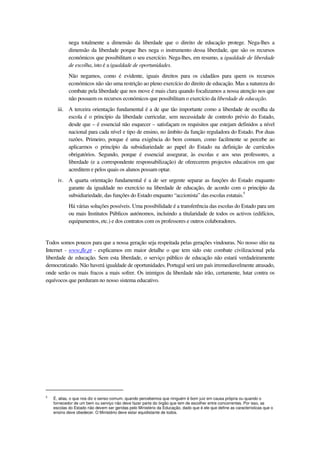 nega totalmente a dimensão da liberdade que o direito de educação protege. Nega-lhes a
dimensão da liberdade porque lhes nega o instrumento dessa liberdade, que são os recursos
económicos que possibilitam o seu exercício. Nega-lhes, em resumo, a igualdade de liberdade
de escolha, isto é a igualdade de oportunidades.
Não negamos, como é evidente, iguais direitos para os cidadãos para quem os recursos
económicos não são uma restrição ao pleno exercício do direito de educação. Mas a natureza do
combate pela liberdade que nos move é mais clara quando focalizamos a nossa atenção nos que
não possuem os recursos económicos que possibilitam o exercício da liberdade de educação.
iii. A terceira orientação fundamental é a de que tão importante como a liberdade de escolha da
escola é o princípio da liberdade curricular, sem necessidade de controlo prévio do Estado,
desde que – é essencial não esquecer – satisfaçam os requisitos que estejam definidos a nível
nacional para cada nível e tipo de ensino, no âmbito da função reguladora do Estado. Por duas
razões. Primeiro, porque é uma exigência do bem comum, como facilmente se percebe ao
aplicarmos o princípio da subsidiariedade ao papel do Estado na definição de currículos
obrigatórios. Segundo, porque é essencial assegurar, às escolas e aos seus professores, a
liberdade (e a correspondente responsabilização) de oferecerem projectos educativos em que
acreditem e pelos quais os alunos possam optar.
iv. A quarta orientação fundamental é a de ser urgente separar as funções do Estado enquanto
garante da igualdade no exercício na liberdade de educação, de acordo com o princípio da
subsidiariedade, das funções do Estado enquanto “accionista” das escolas estatais.5
Há várias soluções possíveis. Uma possibilidade é a transferência das escolas do Estado para um
ou mais Institutos Públicos autónomos, incluindo a titularidade de todos os activos (edifícios,
equipamentos, etc.) e dos contratos com os professores e outros colaboradores.
Todos somos poucos para que a nossa geração seja respeitada pelas gerações vindouras. No nosso sítio na
Internet - www.fle.pt - explicamos em maior detalhe o que tem sido este combate civilizacional pela
liberdade de educação. Sem esta liberdade, o serviço público de educação não estará verdadeiramente
democratizado. Não haverá igualdade de oportunidades. Portugal será um país irremediavelmente atrasado,
onde serão os mais fracos a mais sofrer. Os inimigos da liberdade não irão, certamente, lutar contra os
equívocos que perduram no nosso sistema educativo.
5
É, alias, o que nos diz o senso comum, quando percebemos que ninguém é bom juiz em causa própria ou quando o
fornecedor de um bem ou serviço não deve fazer parte do órgão que tem de escolher entre concorrentes. Por isso, as
escolas do Estado não devem ser geridas pelo Ministério da Educação, dado que é ele que define as características que o
ensino deve obedecer. O Ministério deve estar equidistante de todos.
 