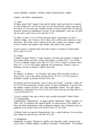 outros); fidelidade, mansidão e domínio próprio (relacionamento comigo).
Vejamos cada virtude separadamente:
2.1. Amor:
Na língua grega "amor" (ágape) é uma palavra distinta usada para descrever a natureza
do amor de Deus (Jo 3.16). Ele nos amou sem que oferecêssemos motivos para que Ele
nos amasse. E é esse amor que o Espírito derrama em nosso coração (Rm 5.5), para que
possamos obedecer ao mandamento de Jesus: O meu mandamento é este: que vos ameis
uns aos outros, assim como eu vos amei (Jo 15.12).
No "Hino ao Amor" (1 Co 13), Paulo apresenta quinze características do amor: é
sofredor, benigno, não é invejoso, não se ufana, não é soberbo, não é indecoroso, não é
interesseiro, não se irrita, não se ressente do mal, não se alegra com a injustiça, alegra-
se com a verdade, tudo aguenta, tudo acredita, tudo espera e tudo suporta.
O amor expressa o conteúdo total da fé cristã. O amor é a essência do caráter divino:
Deus é amor (1 Jo 4.8).
2.2. Alegria:
A alegria (no grego "charis") é o gozo da graça, é um bem-estar espiritual, resultado de
uma correta relação com Deus. A fonte desta alegria é o Senhor (Fp 3.1; 4.4,10; Rm
12.12). É a chamada "alegria da fé" (Rm 15.13; Fp 1.25) e a "alegria no Espírito Santo"
(Rm 14.17; 1 Ts 1.6). Esta alegria independe das circunstâncias externas e pode ser
desfrutada em meio às tristezas e aflições desta vida.
2.3. Paz:
Paz (Shalom, no hebraico – Jz 6.24) inclui tudo quanto Deus tem dado em todas as
áreas da vida. A paz é uma dádiva de Deus (SI 4.8; 29.10-11; 119.165) e pode ser
desfrutada somente na presença de Deus (Nm 6.24).
No contexto do Novo Testamento, Jesus é a nossa paz ("eirenê", no grego). Confira em
Ef 2.14-18. Nele encontramos sossego, mesmo em meio às tribulações. A paz de Cristo
não significa ausência de guerra, mas é uma tranquilidade interior. Ela é uma dádiva
sobrenatural e indestrutível (Jo 14.27; 16.33). Em Cristo temos paz com Deus (Rm 5.1)
e a paz de Deus (Fp 4.7).
"A paz é o primeiro fruto que se observa após o perdão de pecados" (Adam Clarke).
2.4. Longanimidade:
Longanimidade ("makrothumia", no grego) significa literalmente "fôlego comprido" ou
"lento à ira". É a paciência para suportar injúrias de outras pessoas. E um atributo de
Deus, que tolera pacientemente todas as fraquezas humanas, não se deixando tomar por
explosões de ira ou furor (Nm 14.18; SI 86.15; Rm 2.4; 1 Pe 3.20).
O Espírito Santo nos capacita à longanimidade, isto é, sermos tolerantes com as pessoas
cuja conduta visa provocar-nos à ira (Mt 18.21-35).
2.5. Benignidade:
Benignidade (no grego, "chrestotes") significa uma disposição gentil e graciosa para
com os outros. Também significa "excelência de caráter" e "honestidade". É um atributo
 