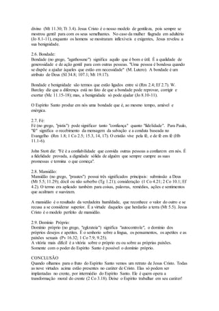 divino (Mt 11.30; Tt 3.4). Jesus Cristo é o nosso modelo de gentileza, pois sempre se
mostrou gentil para com os seus semelhantes. No caso da mulher flagrada em adultério
(Jo 8.1-11), enquanto os homens se mostraram inflexíveis e exigentes, Jesus revelou a
sua benignidade.
2.6. Bondade:
Bondade (no grego, "agathosune") significa aquilo que é bom e útil. É a qualidade de
generosidade e de ação gentil para com outras pessoas. "Uma pessoa é bondosa quando
se dispõe a ajudar àqueles que estão em necessidade" (M. Lutero). A bondade é um
atributo de Deus (SI 34.8; 107.1; Mt 19.17).
Bondade e benignidade são termos que estão ligados entre si (Rm 2.4; Ef 2.7). W.
Barclay diz que a diferença está no fato de que a bondade pode reprovar, corrigir e
exortar (Mc 11.15-18); mas, a benignidade só pode ajudar (Jo 8.10-11).
O Espírito Santo produz em nós uma bondade que é, ao mesmo tempo, amável e
enérgica.
2.7. Fé:
Fé (no grego, "pistis") pode significar tanto "confiança" quanto "fidelidade". Para Paulo,
"fé" significa o recebimento da mensagem da salvação e a conduta baseada no
Evangelho (Rm 1.8; 1 Co 2.5; 15.3, 14, 17). O cristão vive pela fé, e de fé em fé (Hb
11.1-6).
John Stott diz: "Fé é a confiabilidade que convida outras pessoas a confiarem em nós. É
a fidelidade provada, a dignidade sólida de alguém que sempre cumpre as suas
promessas e termina o que começa".
2.8. Mansidão:
Mansidão (no grego, "prautes") possui três significados principais: submissão a Deus
(Mt 5.5; 11.29); dócil ou não soberbo (Tg 1.21); consideração (1 Co 4.21; 2 Co 10.1; Ef
4.2). O termo era aplicado também para coisas, palavras, remédios, ações e sentimentos
que acalmam e suavizam.
A mansidão é o resultado da verdadeira humildade, que reconhece o valor do outro e se
recusa a se considerar superior. É a virtude daqueles que herdarão a terra (Mt 5.5). Jesus
Cristo é o modelo perfeito de mansidão.
2.9. Domínio Próprio:
Domínio próprio (no grego, "egkrateia") significa "autocontrole", o domínio dos
próprios desejos e apetites. É o senhorio sobre a língua, os pensamentos, os apetites e as
paixões sexuais (Pv 16.32; 1 Co 7.9; 9.25).
A vitória mais difícil é a vitória sobre o próprio eu ou sobre as próprias paixões.
Somente com o poder do Espírito Santo é possível o domínio próprio.
CONCLUSÃO
Quando olhamos para o fruto do Espírito Santo vemos um retrato de Jesus Cristo. Todas
as nove virtudes acima estão presentes no caráter de Cristo. Elas só podem ser
implantadas no crente, por intermédio do Espírito Santo. Ele é quem opera a
transformação moral do crente (2 Co 3.18). Deixe o Espírito trabalhar em seu caráter!
 