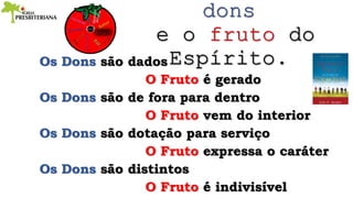 Os Dons são dados
O Fruto é gerado
Os Dons são de fora para dentro
O Fruto vem do interior
Os Dons são dotação para serviço
O Fruto expressa o caráter
Os Dons são distintos
O Fruto é indivisível
 