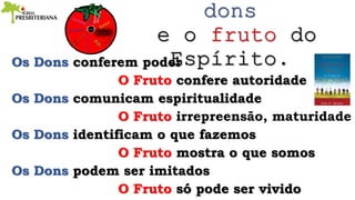 Os Dons conferem poder
O Fruto confere autoridade
Os Dons comunicam espiritualidade
O Fruto irrepreensão, maturidade
Os Dons identificam o que fazemos
O Fruto mostra o que somos
Os Dons podem ser imitados
O Fruto só pode ser vivido
 