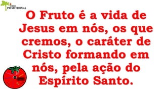 O Fruto é a vida de
Jesus em nós, os que
cremos, o caráter de
Cristo formando em
nós, pela ação do
Espírito Santo.
 