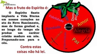 O Espírito Santo
implanta a Vida Eterna
em nossos corações no
ato do Novo Nascimento,
mas de forma gradual e,
ao longo do tempo ele
produz um caráter
cristão maduro em nós.
Preparando-nos para o
céu.
 