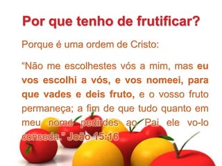 Por que tenho de frutificar?
Porque é uma ordem de Cristo:
“Não me escolhestes vós a mim, mas eu
vos escolhi a vós, e vos nomeei, para
que vades e deis fruto, e o vosso fruto
permaneça; a fim de que tudo quanto em
meu nome pedirdes ao Pai ele vo-lo
conceda.” João 15:16
 