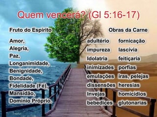 Quem vencerá? (Gl 5:16-17)
Fruto do Espírito
Amor,
Alegria,
Paz,
Longanimidade,
Benignidade,
Bondade,
Fidelidade (Fé),
Mansidão,
Domínio Próprio.
Obras da Carne
adultério fornicação
impureza lascívia
Idolatria feitiçaria
inimizades porfias
emulações iras, pelejas
dissensões heresias
Invejas homicídios
bebedices glutonarias
 
