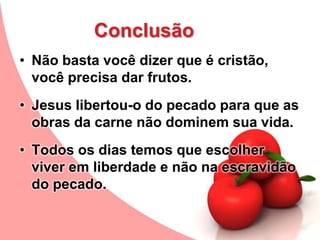 Conclusão
• Não basta você dizer que é cristão,
você precisa dar frutos.
• Jesus libertou-o do pecado para que as
obras da carne não dominem sua vida.
• Todos os dias temos que escolher
viver em liberdade e não na escravidão
do pecado.
 