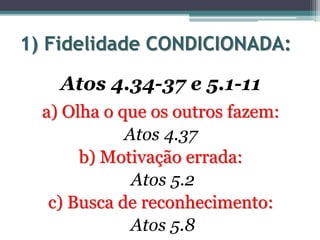 1) Fidelidade CONDICIONADA:
Atos 4.34-37 e 5.1-11
a) Olha o que os outros fazem:
Atos 4.37
b) Motivação errada:
Atos 5.2
c) Busca de reconhecimento:
Atos 5.8
 