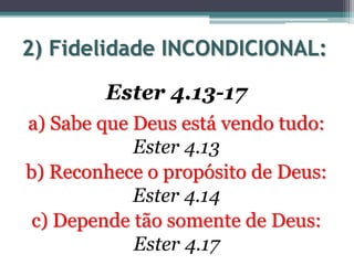 2) Fidelidade INCONDICIONAL:
Ester 4.13-17
a) Sabe que Deus está vendo tudo:
Ester 4.13
b) Reconhece o propósito de Deus:
Ester 4.14
c) Depende tão somente de Deus:
Ester 4.17
 