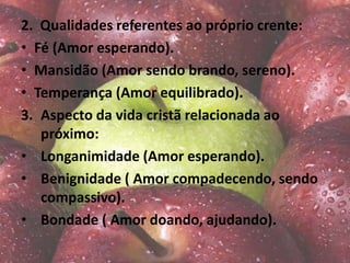 2. Qualidades referentes ao próprio crente:
• Fé (Amor esperando).
• Mansidão (Amor sendo brando, sereno).
• Temperança (Amor equilibrado).
3. Aspecto da vida cristã relacionada ao
próximo:
• Longanimidade (Amor esperando).
• Benignidade ( Amor compadecendo, sendo
compassivo).
• Bondade ( Amor doando, ajudando).
 