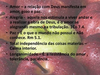 • Amor – a relação com Deus manifesta em
amor, gozo e paz.
• Alegria - aquela nos estimula a viver andar e
a realizar a obra de Deus, é o amor se
alegrando mesmo na tribulação. 1Co 7.4.
• Paz – É o que o mundo não possui e não
conhece. Rm 5.1.
• Total independência das coisas materias –
Calma interior.
• Longanimidade – É a resistência do amor ,
tolerância, paciência.
 