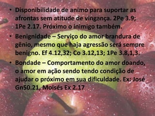 • Disponibilidade de animo para suportar as
afrontas sem atitude de vingança. 2Pe 3.9;
1Pe 2.17. Próximo o inimigo também.
• Benignidade – Serviço do amor brandura de
gênio, mesmo que haja agressão será sempre
benigno. Ef 4.12,32; Co 3.12,13; 1Pe 3.8,1,3.
• Bondade – Comportamento do amor doando,
o amor em ação sendo tendo condição de
ajudar o próximo em sua dificuldade. Ex: José
Gn50.21, Moisés Ex 2.17
 