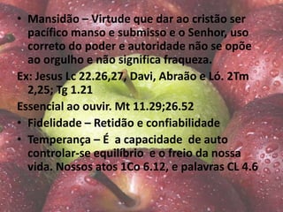 • Mansidão – Virtude que dar ao cristão ser
pacífico manso e submisso e o Senhor, uso
correto do poder e autoridade não se opõe
ao orgulho e não significa fraqueza.
Ex: Jesus Lc 22.26,27, Davi, Abraão e Ló. 2Tm
2,25; Tg 1.21
Essencial ao ouvir. Mt 11.29;26.52
• Fidelidade – Retidão e confiabilidade
• Temperança – É a capacidade de auto
controlar-se equilíbrio e o freio da nossa
vida. Nossos atos 1Co 6.12, e palavras CL 4.6
 