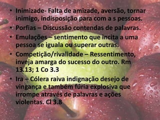• Inimizade- Falta de amizade, aversão, tornar
inimigo, indisposição para com a s pessoas.
• Porfias – Discussão contendas de palavras.
• Emulações – sentimento que incita a uma
pessoa se iguala ou superar outras.
• Competição/rivalidade – Ressentimento,
inveja amarga do sucesso do outro. Rm
13.13; 1 Co 3.3
• Ira – Cólera raiva indignação desejo de
vingança e também fúria explosiva que
irrompe através de palavras e ações
violentas. Cl 3.8
 