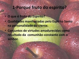 1-Porque fruto do espírito?
• O que é fruto do Espírito?
• Qualidades manifestadas pelo Espírito Santo
na personalidade do crente.
• Conjuntos de virtudes amadurecidas como
resultado da comunhão constante com o
senhor.
 